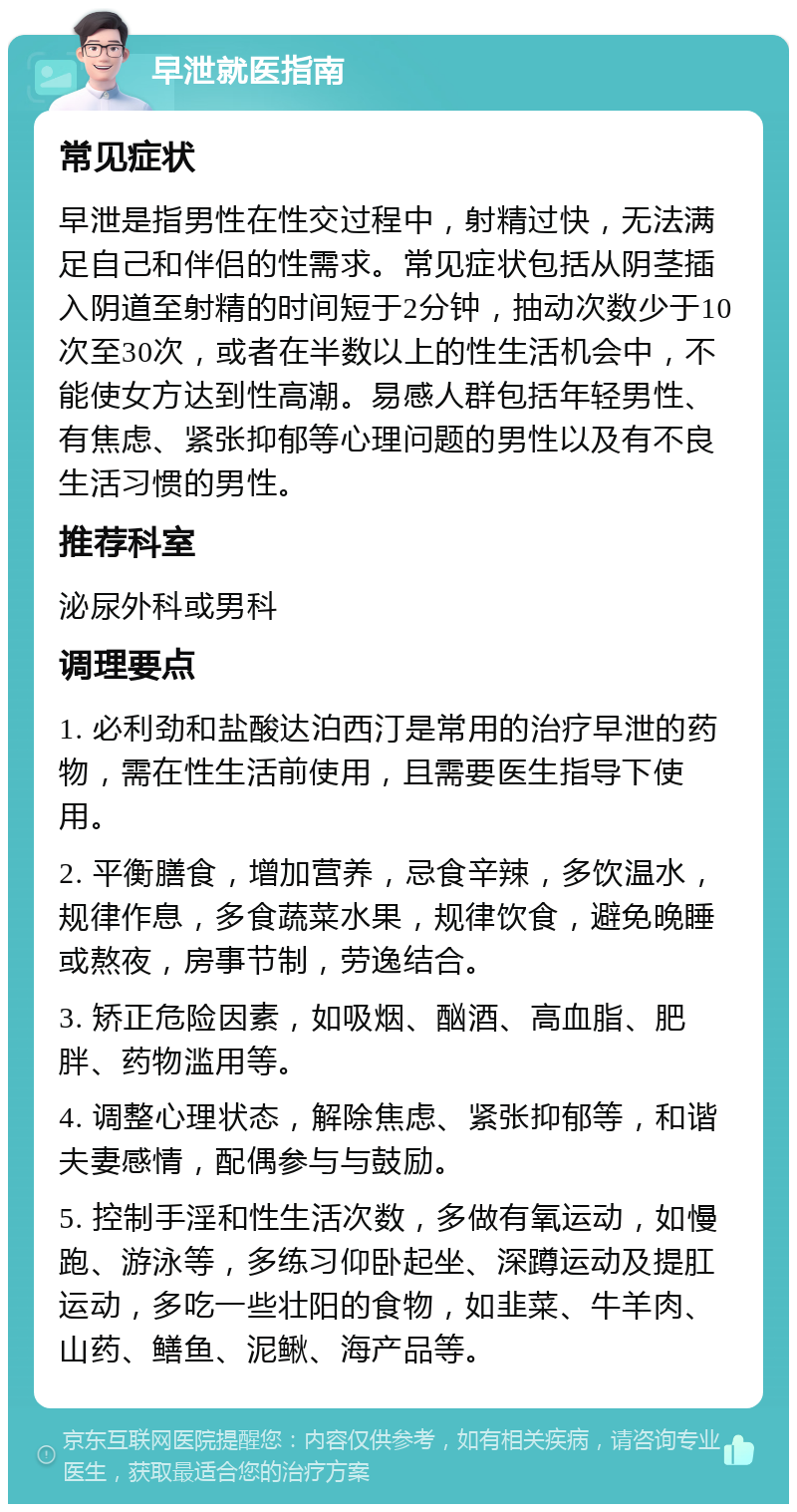早泄就医指南 常见症状 早泄是指男性在性交过程中,射精过快,无法满足自己和伴侣的性需求。常见症状包括从阴茎插入阴道至射精的时间短于2分钟,抽动次数少于10次至30次,或者在半数以上的性生活机会中,不能使女方达到性高潮。易感人群包括年轻男性、有焦虑、紧张抑郁等心理问题的男性以及有不良生活习惯的男性。 推荐科室 泌尿外科或男科 调理要点 1. 必利劲和盐酸达泊西汀是常用的治疗早泄的药物,需在性生活前使用,且需要医生指导下使用。 2. 平衡膳食,增加营养,忌食辛辣,多饮温水,规律作息,多食蔬菜水果,规律饮食,避免晚睡或熬夜,房事节制,劳逸结合。 3. 矫正危险因素,如吸烟、酗酒、高血脂、肥胖、药物滥用等。 4. 调整心理状态,解除焦虑、紧张抑郁等,和谐夫妻感情,配偶参与与鼓励。 5. 控制手淫和性生活次数,多做有氧运动,如慢跑、游泳等,多练习仰卧起坐、深蹲运动及提肛运动,多吃一些壮阳的食物,如韭菜、牛羊肉、山药、鳝鱼、泥鳅、海产品等。