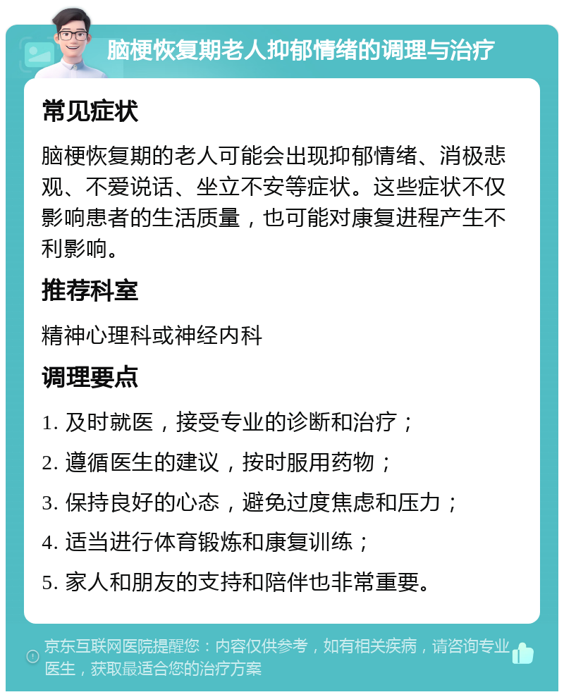 脑梗恢复期老人抑郁情绪的调理与治疗 常见症状 脑梗恢复期的老人可能会出现抑郁情绪、消极悲观、不爱说话、坐立不安等症状。这些症状不仅影响患者的生活质量，也可能对康复进程产生不利影响。 推荐科室 精神心理科或神经内科 调理要点 1. 及时就医，接受专业的诊断和治疗； 2. 遵循医生的建议，按时服用药物； 3. 保持良好的心态，避免过度焦虑和压力； 4. 适当进行体育锻炼和康复训练； 5. 家人和朋友的支持和陪伴也非常重要。