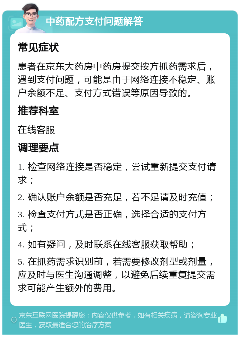 中药配方支付问题解答 常见症状 患者在京东大药房中药房提交按方抓药需求后，遇到支付问题，可能是由于网络连接不稳定、账户余额不足、支付方式错误等原因导致的。 推荐科室 在线客服 调理要点 1. 检查网络连接是否稳定，尝试重新提交支付请求； 2. 确认账户余额是否充足，若不足请及时充值； 3. 检查支付方式是否正确，选择合适的支付方式； 4. 如有疑问，及时联系在线客服获取帮助； 5. 在抓药需求识别前，若需要修改剂型或剂量，应及时与医生沟通调整，以避免后续重复提交需求可能产生额外的费用。