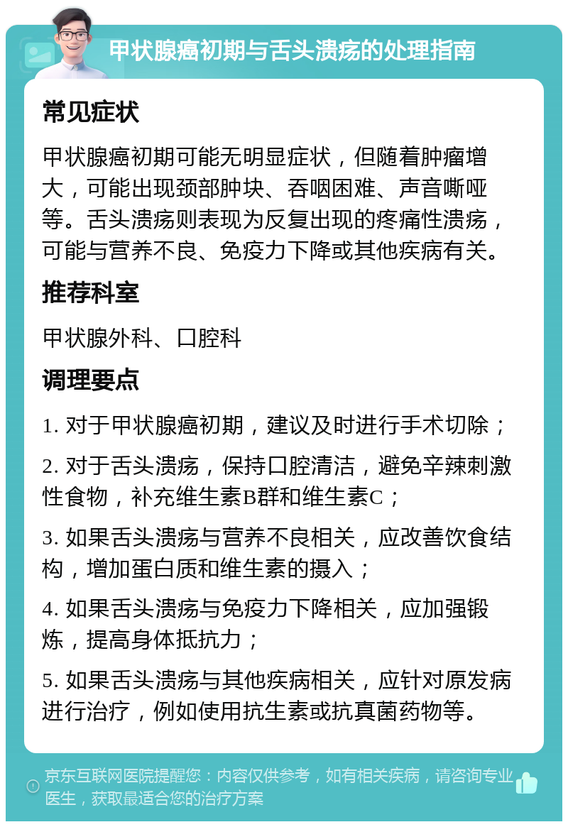 甲状腺癌初期与舌头溃疡的处理指南 常见症状 甲状腺癌初期可能无明显症状，但随着肿瘤增大，可能出现颈部肿块、吞咽困难、声音嘶哑等。舌头溃疡则表现为反复出现的疼痛性溃疡，可能与营养不良、免疫力下降或其他疾病有关。 推荐科室 甲状腺外科、口腔科 调理要点 1. 对于甲状腺癌初期，建议及时进行手术切除； 2. 对于舌头溃疡，保持口腔清洁，避免辛辣刺激性食物，补充维生素B群和维生素C； 3. 如果舌头溃疡与营养不良相关，应改善饮食结构，增加蛋白质和维生素的摄入； 4. 如果舌头溃疡与免疫力下降相关，应加强锻炼，提高身体抵抗力； 5. 如果舌头溃疡与其他疾病相关，应针对原发病进行治疗，例如使用抗生素或抗真菌药物等。