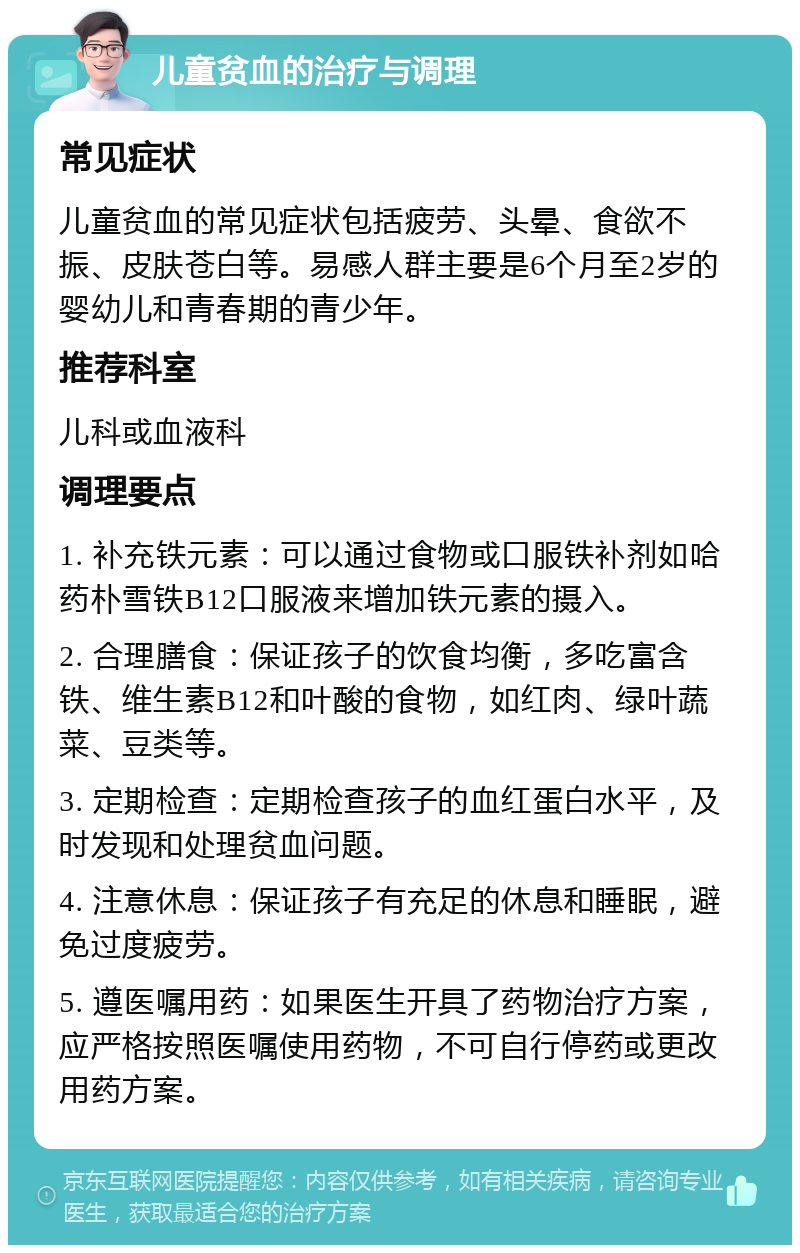 儿童贫血的治疗与调理 常见症状 儿童贫血的常见症状包括疲劳、头晕、食欲不振、皮肤苍白等。易感人群主要是6个月至2岁的婴幼儿和青春期的青少年。 推荐科室 儿科或血液科 调理要点 1. 补充铁元素：可以通过食物或口服铁补剂如哈药朴雪铁B12口服液来增加铁元素的摄入。 2. 合理膳食：保证孩子的饮食均衡，多吃富含铁、维生素B12和叶酸的食物，如红肉、绿叶蔬菜、豆类等。 3. 定期检查：定期检查孩子的血红蛋白水平，及时发现和处理贫血问题。 4. 注意休息：保证孩子有充足的休息和睡眠，避免过度疲劳。 5. 遵医嘱用药：如果医生开具了药物治疗方案，应严格按照医嘱使用药物，不可自行停药或更改用药方案。