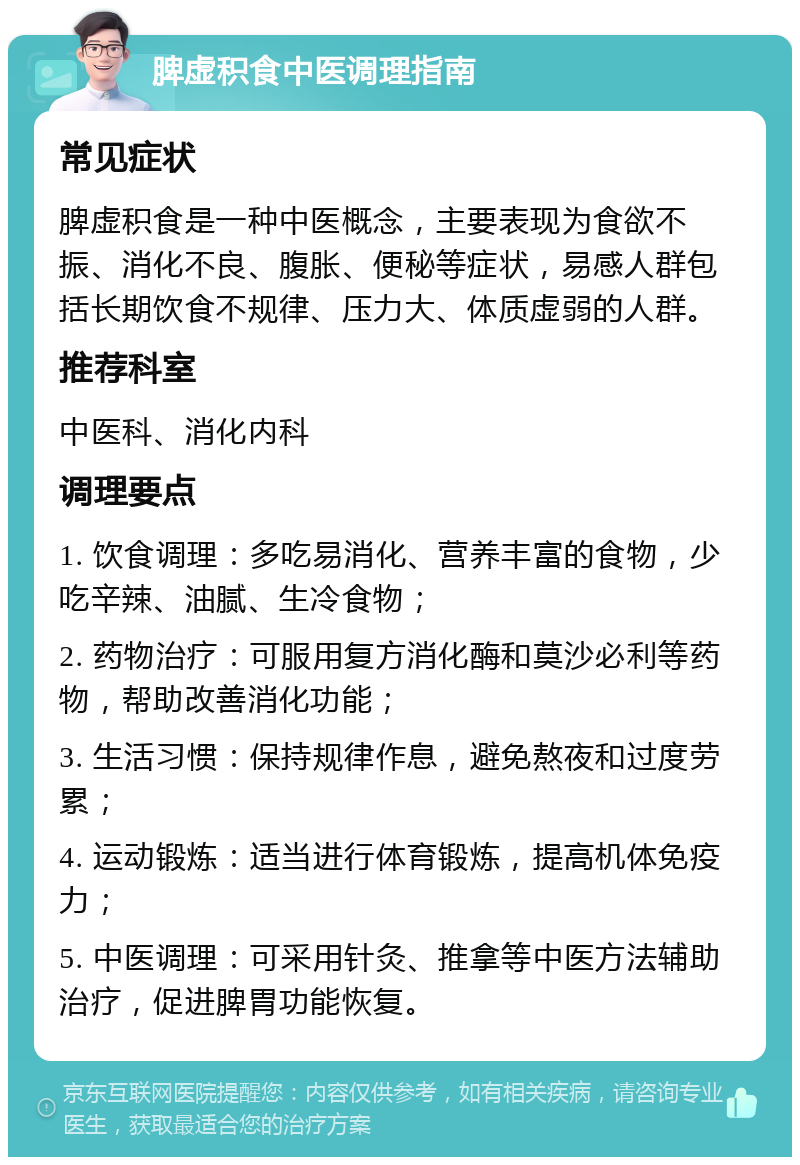 脾虚积食中医调理指南 常见症状 脾虚积食是一种中医概念，主要表现为食欲不振、消化不良、腹胀、便秘等症状，易感人群包括长期饮食不规律、压力大、体质虚弱的人群。 推荐科室 中医科、消化内科 调理要点 1. 饮食调理：多吃易消化、营养丰富的食物，少吃辛辣、油腻、生冷食物； 2. 药物治疗：可服用复方消化酶和莫沙必利等药物，帮助改善消化功能； 3. 生活习惯：保持规律作息，避免熬夜和过度劳累； 4. 运动锻炼：适当进行体育锻炼，提高机体免疫力； 5. 中医调理：可采用针灸、推拿等中医方法辅助治疗，促进脾胃功能恢复。