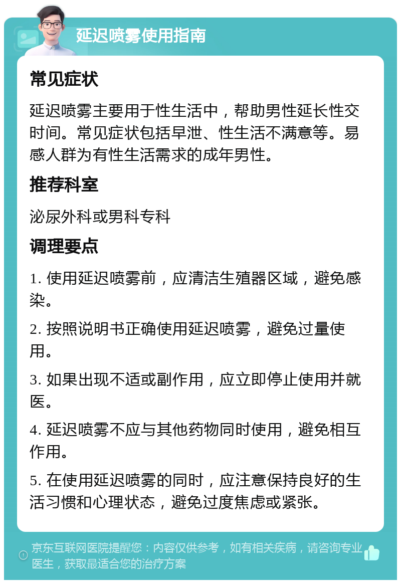 延迟喷雾使用指南 常见症状 延迟喷雾主要用于性生活中，帮助男性延长性交时间。常见症状包括早泄、性生活不满意等。易感人群为有性生活需求的成年男性。 推荐科室 泌尿外科或男科专科 调理要点 1. 使用延迟喷雾前，应清洁生殖器区域，避免感染。 2. 按照说明书正确使用延迟喷雾，避免过量使用。 3. 如果出现不适或副作用，应立即停止使用并就医。 4. 延迟喷雾不应与其他药物同时使用，避免相互作用。 5. 在使用延迟喷雾的同时，应注意保持良好的生活习惯和心理状态，避免过度焦虑或紧张。