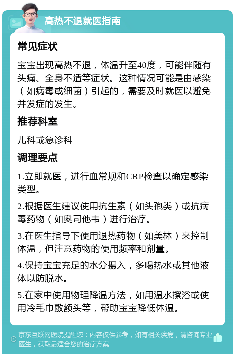 高热不退就医指南 常见症状 宝宝出现高热不退，体温升至40度，可能伴随有头痛、全身不适等症状。这种情况可能是由感染（如病毒或细菌）引起的，需要及时就医以避免并发症的发生。 推荐科室 儿科或急诊科 调理要点 1.立即就医，进行血常规和CRP检查以确定感染类型。 2.根据医生建议使用抗生素（如头孢类）或抗病毒药物（如奥司他韦）进行治疗。 3.在医生指导下使用退热药物（如美林）来控制体温，但注意药物的使用频率和剂量。 4.保持宝宝充足的水分摄入，多喝热水或其他液体以防脱水。 5.在家中使用物理降温方法，如用温水擦浴或使用冷毛巾敷额头等，帮助宝宝降低体温。