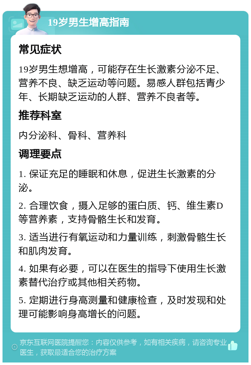 19岁男生增高指南 常见症状 19岁男生想增高，可能存在生长激素分泌不足、营养不良、缺乏运动等问题。易感人群包括青少年、长期缺乏运动的人群、营养不良者等。 推荐科室 内分泌科、骨科、营养科 调理要点 1. 保证充足的睡眠和休息，促进生长激素的分泌。 2. 合理饮食，摄入足够的蛋白质、钙、维生素D等营养素，支持骨骼生长和发育。 3. 适当进行有氧运动和力量训练，刺激骨骼生长和肌肉发育。 4. 如果有必要，可以在医生的指导下使用生长激素替代治疗或其他相关药物。 5. 定期进行身高测量和健康检查，及时发现和处理可能影响身高增长的问题。