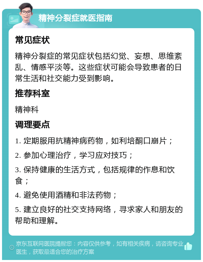 精神分裂症就医指南 常见症状 精神分裂症的常见症状包括幻觉、妄想、思维紊乱、情感平淡等。这些症状可能会导致患者的日常生活和社交能力受到影响。 推荐科室 精神科 调理要点 1. 定期服用抗精神病药物，如利培酮口崩片； 2. 参加心理治疗，学习应对技巧； 3. 保持健康的生活方式，包括规律的作息和饮食； 4. 避免使用酒精和非法药物； 5. 建立良好的社交支持网络，寻求家人和朋友的帮助和理解。