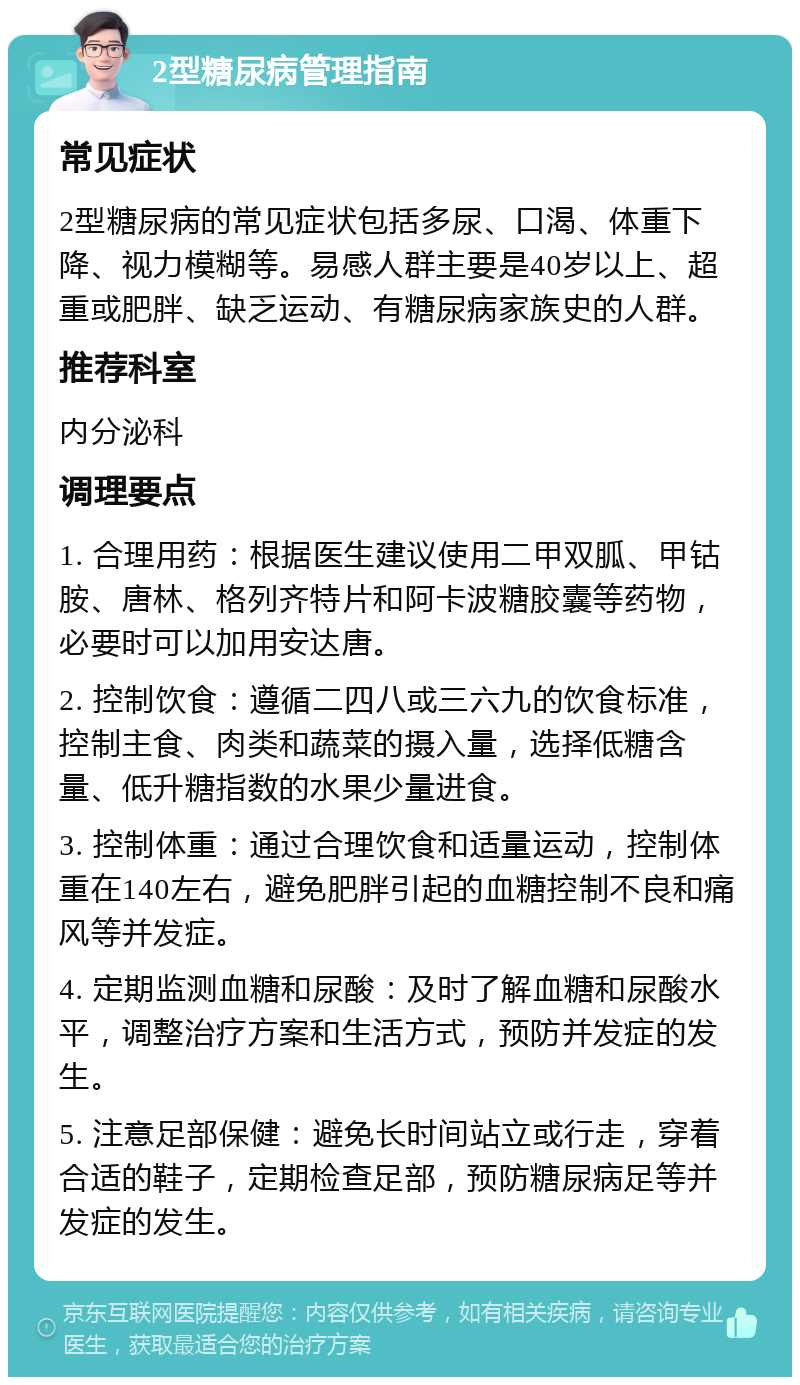 2型糖尿病管理指南 常见症状 2型糖尿病的常见症状包括多尿、口渴、体重下降、视力模糊等。易感人群主要是40岁以上、超重或肥胖、缺乏运动、有糖尿病家族史的人群。 推荐科室 内分泌科 调理要点 1. 合理用药：根据医生建议使用二甲双胍、甲钴胺、唐林、格列齐特片和阿卡波糖胶囊等药物，必要时可以加用安达唐。 2. 控制饮食：遵循二四八或三六九的饮食标准，控制主食、肉类和蔬菜的摄入量，选择低糖含量、低升糖指数的水果少量进食。 3. 控制体重：通过合理饮食和适量运动，控制体重在140左右，避免肥胖引起的血糖控制不良和痛风等并发症。 4. 定期监测血糖和尿酸：及时了解血糖和尿酸水平，调整治疗方案和生活方式，预防并发症的发生。 5. 注意足部保健：避免长时间站立或行走，穿着合适的鞋子，定期检查足部，预防糖尿病足等并发症的发生。