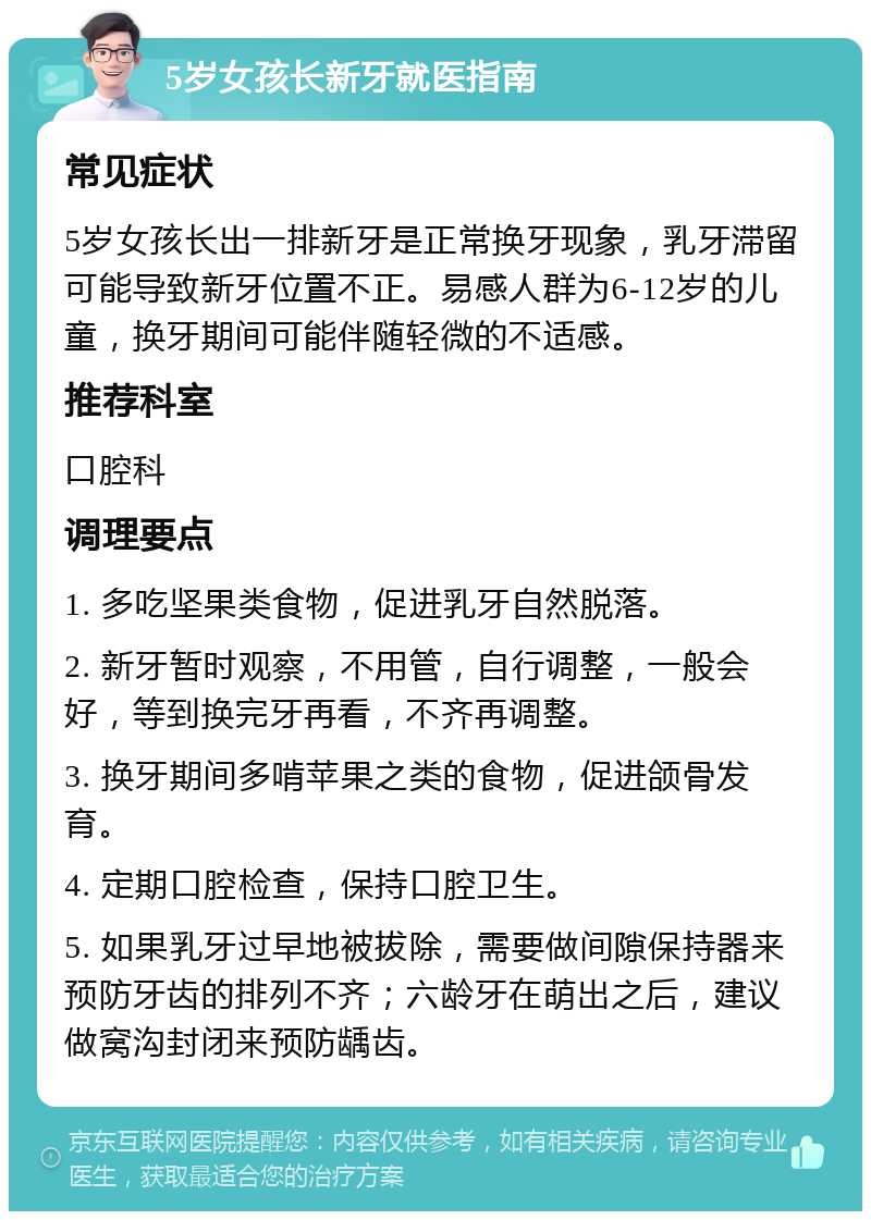 5岁女孩长新牙就医指南 常见症状 5岁女孩长出一排新牙是正常换牙现象，乳牙滞留可能导致新牙位置不正。易感人群为6-12岁的儿童，换牙期间可能伴随轻微的不适感。 推荐科室 口腔科 调理要点 1. 多吃坚果类食物，促进乳牙自然脱落。 2. 新牙暂时观察，不用管，自行调整，一般会好，等到换完牙再看，不齐再调整。 3. 换牙期间多啃苹果之类的食物，促进颌骨发育。 4. 定期口腔检查，保持口腔卫生。 5. 如果乳牙过早地被拔除，需要做间隙保持器来预防牙齿的排列不齐；六龄牙在萌出之后，建议做窝沟封闭来预防龋齿。