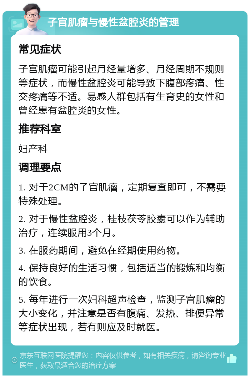 子宫肌瘤与慢性盆腔炎的管理 常见症状 子宫肌瘤可能引起月经量增多、月经周期不规则等症状，而慢性盆腔炎可能导致下腹部疼痛、性交疼痛等不适。易感人群包括有生育史的女性和曾经患有盆腔炎的女性。 推荐科室 妇产科 调理要点 1. 对于2CM的子宫肌瘤，定期复查即可，不需要特殊处理。 2. 对于慢性盆腔炎，桂枝茯苓胶囊可以作为辅助治疗，连续服用3个月。 3. 在服药期间，避免在经期使用药物。 4. 保持良好的生活习惯，包括适当的锻炼和均衡的饮食。 5. 每年进行一次妇科超声检查，监测子宫肌瘤的大小变化，并注意是否有腹痛、发热、排便异常等症状出现，若有则应及时就医。