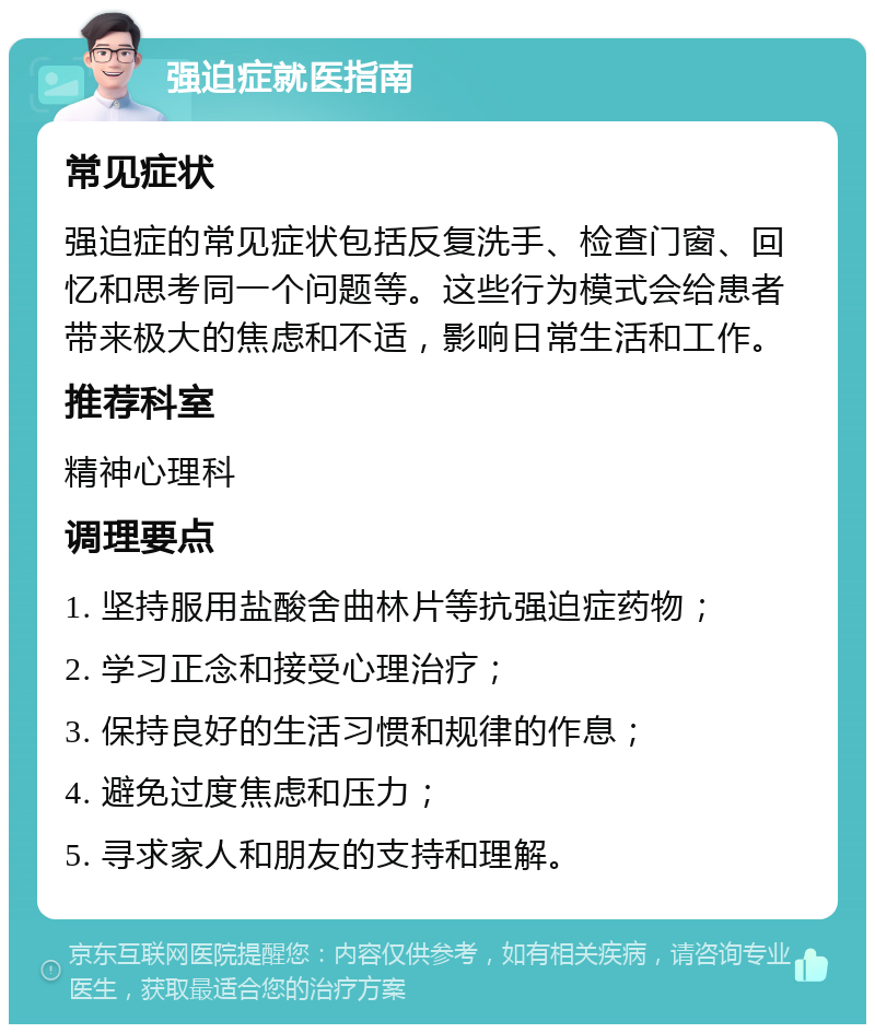 强迫症就医指南 常见症状 强迫症的常见症状包括反复洗手、检查门窗、回忆和思考同一个问题等。这些行为模式会给患者带来极大的焦虑和不适，影响日常生活和工作。 推荐科室 精神心理科 调理要点 1. 坚持服用盐酸舍曲林片等抗强迫症药物； 2. 学习正念和接受心理治疗； 3. 保持良好的生活习惯和规律的作息； 4. 避免过度焦虑和压力； 5. 寻求家人和朋友的支持和理解。