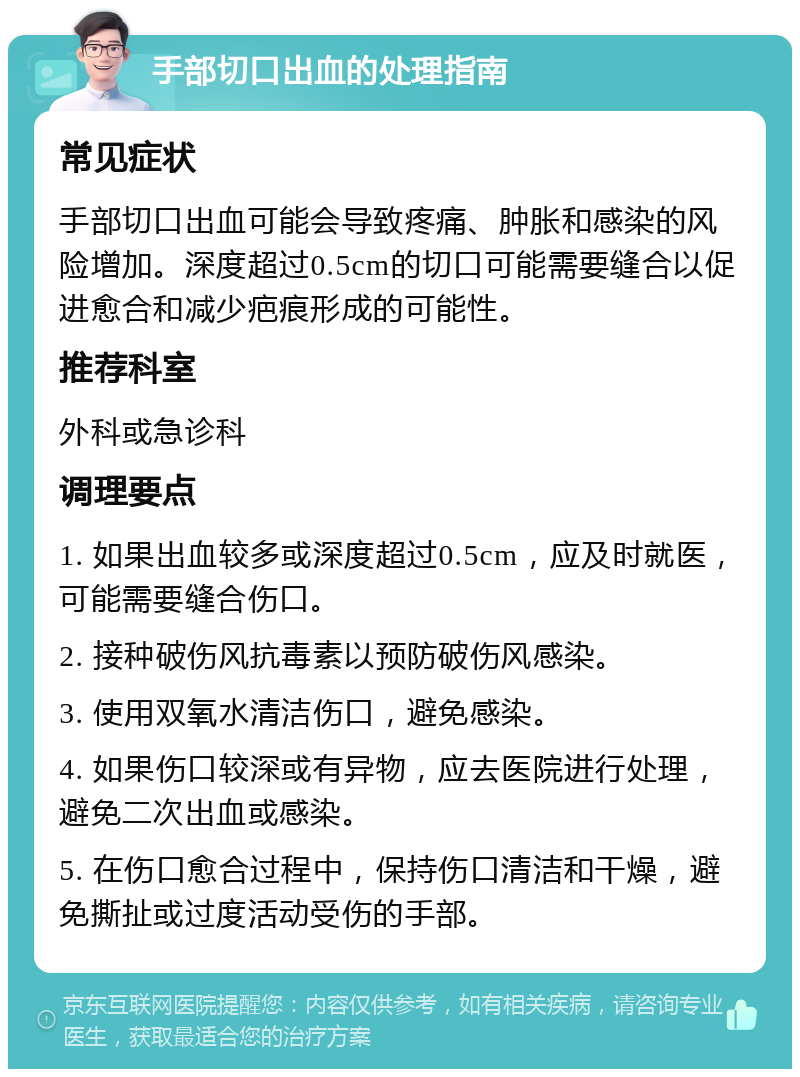 手部切口出血的处理指南 常见症状 手部切口出血可能会导致疼痛、肿胀和感染的风险增加。深度超过0.5cm的切口可能需要缝合以促进愈合和减少疤痕形成的可能性。 推荐科室 外科或急诊科 调理要点 1. 如果出血较多或深度超过0.5cm，应及时就医，可能需要缝合伤口。 2. 接种破伤风抗毒素以预防破伤风感染。 3. 使用双氧水清洁伤口，避免感染。 4. 如果伤口较深或有异物，应去医院进行处理，避免二次出血或感染。 5. 在伤口愈合过程中，保持伤口清洁和干燥，避免撕扯或过度活动受伤的手部。