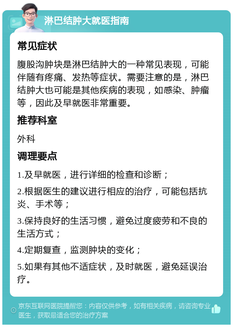 淋巴结肿大就医指南 常见症状 腹股沟肿块是淋巴结肿大的一种常见表现，可能伴随有疼痛、发热等症状。需要注意的是，淋巴结肿大也可能是其他疾病的表现，如感染、肿瘤等，因此及早就医非常重要。 推荐科室 外科 调理要点 1.及早就医，进行详细的检查和诊断； 2.根据医生的建议进行相应的治疗，可能包括抗炎、手术等； 3.保持良好的生活习惯，避免过度疲劳和不良的生活方式； 4.定期复查，监测肿块的变化； 5.如果有其他不适症状，及时就医，避免延误治疗。