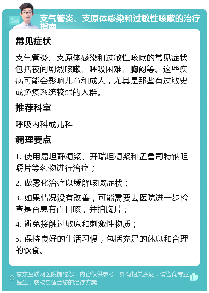 支气管炎、支原体感染和过敏性咳嗽的治疗指南 常见症状 支气管炎、支原体感染和过敏性咳嗽的常见症状包括夜间剧烈咳嗽、呼吸困难、胸闷等。这些疾病可能会影响儿童和成人，尤其是那些有过敏史或免疫系统较弱的人群。 推荐科室 呼吸内科或儿科 调理要点 1. 使用易坦静糖浆、开瑞坦糖浆和孟鲁司特钠咀嚼片等药物进行治疗； 2. 做雾化治疗以缓解咳嗽症状； 3. 如果情况没有改善，可能需要去医院进一步检查是否患有百日咳，并拍胸片； 4. 避免接触过敏原和刺激性物质； 5. 保持良好的生活习惯，包括充足的休息和合理的饮食。