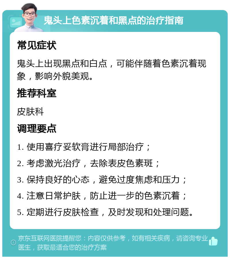 鬼头上色素沉着和黑点的治疗指南 常见症状 鬼头上出现黑点和白点，可能伴随着色素沉着现象，影响外貌美观。 推荐科室 皮肤科 调理要点 1. 使用喜疗妥软膏进行局部治疗； 2. 考虑激光治疗，去除表皮色素斑； 3. 保持良好的心态，避免过度焦虑和压力； 4. 注意日常护肤，防止进一步的色素沉着； 5. 定期进行皮肤检查，及时发现和处理问题。