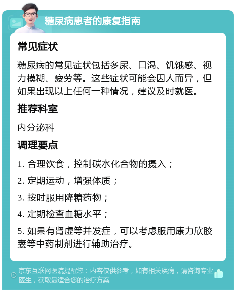 糖尿病患者的康复指南 常见症状 糖尿病的常见症状包括多尿、口渴、饥饿感、视力模糊、疲劳等。这些症状可能会因人而异，但如果出现以上任何一种情况，建议及时就医。 推荐科室 内分泌科 调理要点 1. 合理饮食，控制碳水化合物的摄入； 2. 定期运动，增强体质； 3. 按时服用降糖药物； 4. 定期检查血糖水平； 5. 如果有肾虚等并发症，可以考虑服用康力欣胶囊等中药制剂进行辅助治疗。