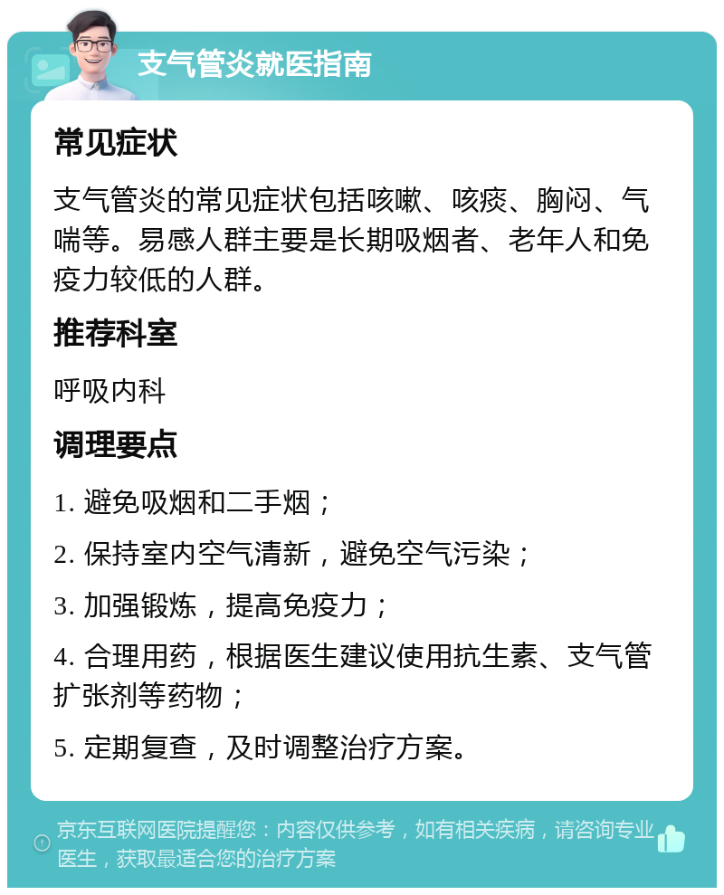 支气管炎就医指南 常见症状 支气管炎的常见症状包括咳嗽、咳痰、胸闷、气喘等。易感人群主要是长期吸烟者、老年人和免疫力较低的人群。 推荐科室 呼吸内科 调理要点 1. 避免吸烟和二手烟； 2. 保持室内空气清新，避免空气污染； 3. 加强锻炼，提高免疫力； 4. 合理用药，根据医生建议使用抗生素、支气管扩张剂等药物； 5. 定期复查，及时调整治疗方案。