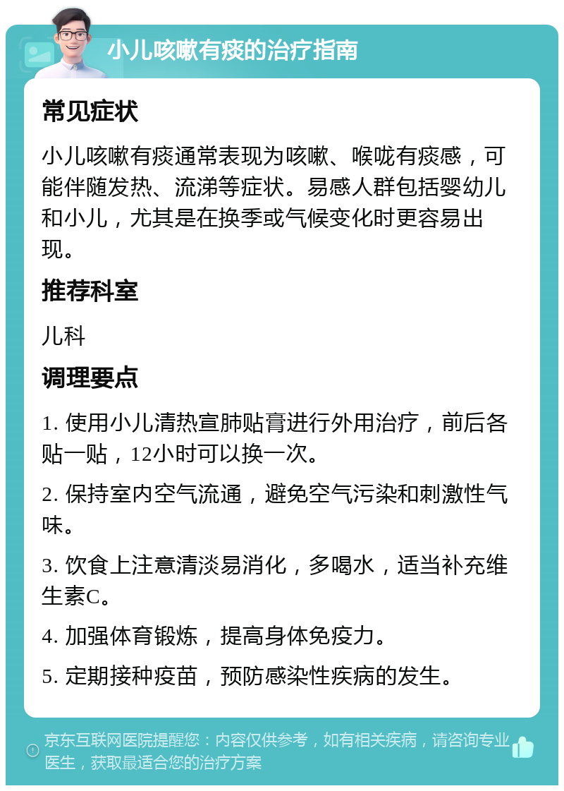 小儿咳嗽有痰的治疗指南 常见症状 小儿咳嗽有痰通常表现为咳嗽、喉咙有痰感，可能伴随发热、流涕等症状。易感人群包括婴幼儿和小儿，尤其是在换季或气候变化时更容易出现。 推荐科室 儿科 调理要点 1. 使用小儿清热宣肺贴膏进行外用治疗，前后各贴一贴，12小时可以换一次。 2. 保持室内空气流通，避免空气污染和刺激性气味。 3. 饮食上注意清淡易消化，多喝水，适当补充维生素C。 4. 加强体育锻炼，提高身体免疫力。 5. 定期接种疫苗，预防感染性疾病的发生。