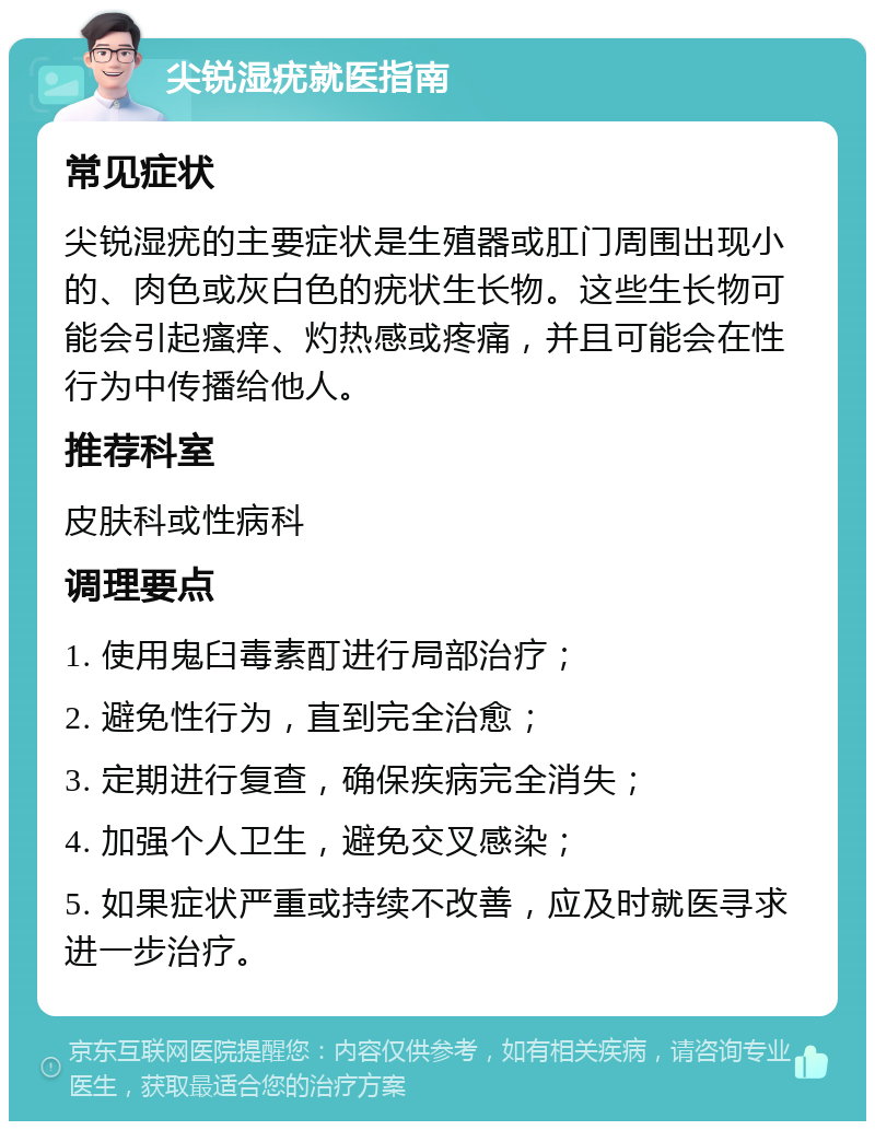 尖锐湿疣就医指南 常见症状 尖锐湿疣的主要症状是生殖器或肛门周围出现小的、肉色或灰白色的疣状生长物。这些生长物可能会引起瘙痒、灼热感或疼痛，并且可能会在性行为中传播给他人。 推荐科室 皮肤科或性病科 调理要点 1. 使用鬼臼毒素酊进行局部治疗； 2. 避免性行为，直到完全治愈； 3. 定期进行复查，确保疾病完全消失； 4. 加强个人卫生，避免交叉感染； 5. 如果症状严重或持续不改善，应及时就医寻求进一步治疗。