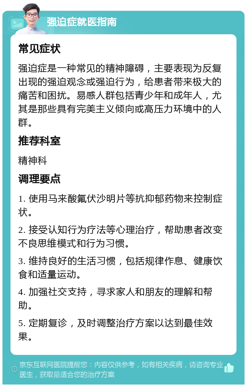 强迫症就医指南 常见症状 强迫症是一种常见的精神障碍，主要表现为反复出现的强迫观念或强迫行为，给患者带来极大的痛苦和困扰。易感人群包括青少年和成年人，尤其是那些具有完美主义倾向或高压力环境中的人群。 推荐科室 精神科 调理要点 1. 使用马来酸氟伏沙明片等抗抑郁药物来控制症状。 2. 接受认知行为疗法等心理治疗，帮助患者改变不良思维模式和行为习惯。 3. 维持良好的生活习惯，包括规律作息、健康饮食和适量运动。 4. 加强社交支持，寻求家人和朋友的理解和帮助。 5. 定期复诊，及时调整治疗方案以达到最佳效果。