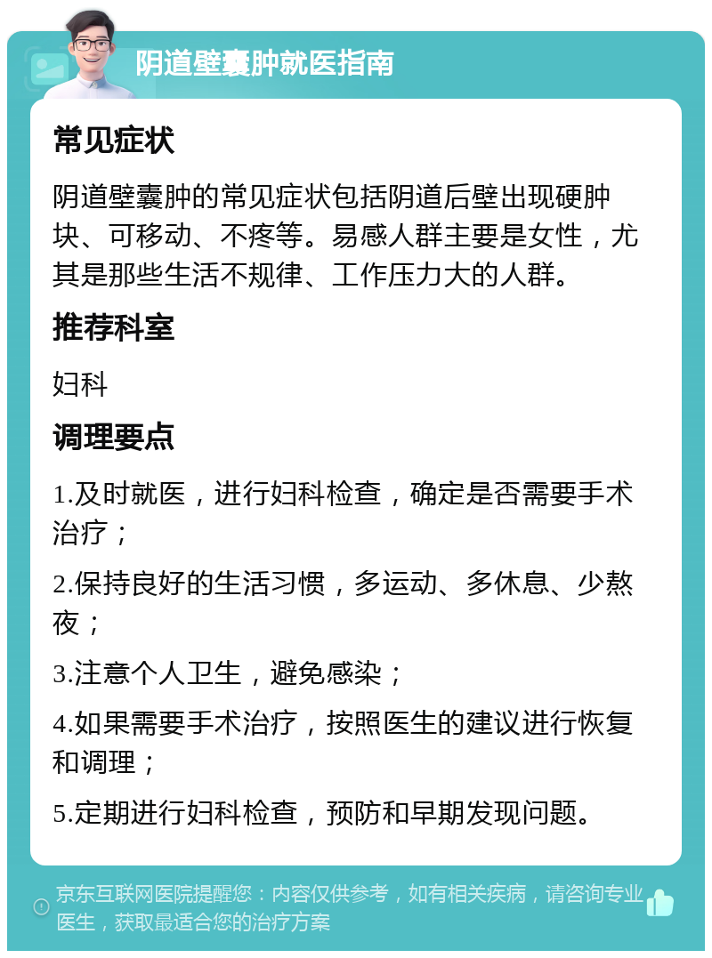 阴道壁囊肿就医指南 常见症状 阴道壁囊肿的常见症状包括阴道后壁出现硬肿块、可移动、不疼等。易感人群主要是女性，尤其是那些生活不规律、工作压力大的人群。 推荐科室 妇科 调理要点 1.及时就医，进行妇科检查，确定是否需要手术治疗； 2.保持良好的生活习惯，多运动、多休息、少熬夜； 3.注意个人卫生，避免感染； 4.如果需要手术治疗，按照医生的建议进行恢复和调理； 5.定期进行妇科检查，预防和早期发现问题。