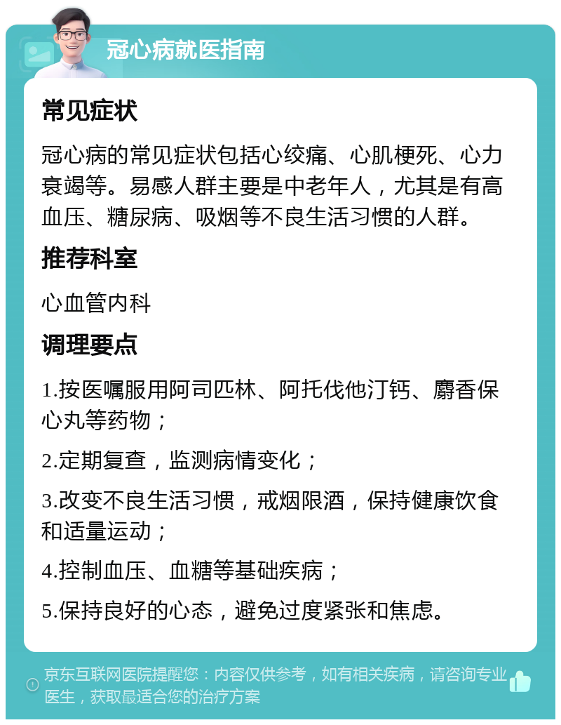 冠心病就医指南 常见症状 冠心病的常见症状包括心绞痛、心肌梗死、心力衰竭等。易感人群主要是中老年人，尤其是有高血压、糖尿病、吸烟等不良生活习惯的人群。 推荐科室 心血管内科 调理要点 1.按医嘱服用阿司匹林、阿托伐他汀钙、麝香保心丸等药物； 2.定期复查，监测病情变化； 3.改变不良生活习惯，戒烟限酒，保持健康饮食和适量运动； 4.控制血压、血糖等基础疾病； 5.保持良好的心态，避免过度紧张和焦虑。