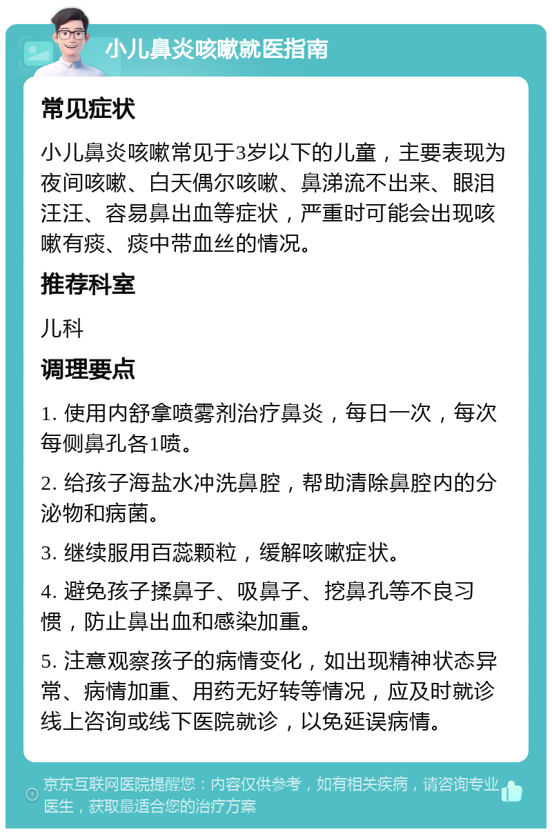 小儿鼻炎咳嗽就医指南 常见症状 小儿鼻炎咳嗽常见于3岁以下的儿童，主要表现为夜间咳嗽、白天偶尔咳嗽、鼻涕流不出来、眼泪汪汪、容易鼻出血等症状，严重时可能会出现咳嗽有痰、痰中带血丝的情况。 推荐科室 儿科 调理要点 1. 使用内舒拿喷雾剂治疗鼻炎，每日一次，每次每侧鼻孔各1喷。 2. 给孩子海盐水冲洗鼻腔，帮助清除鼻腔内的分泌物和病菌。 3. 继续服用百蕊颗粒，缓解咳嗽症状。 4. 避免孩子揉鼻子、吸鼻子、挖鼻孔等不良习惯，防止鼻出血和感染加重。 5. 注意观察孩子的病情变化，如出现精神状态异常、病情加重、用药无好转等情况，应及时就诊线上咨询或线下医院就诊，以免延误病情。