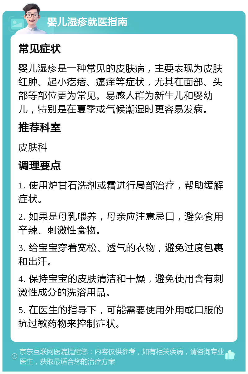 婴儿湿疹就医指南 常见症状 婴儿湿疹是一种常见的皮肤病，主要表现为皮肤红肿、起小疙瘩、瘙痒等症状，尤其在面部、头部等部位更为常见。易感人群为新生儿和婴幼儿，特别是在夏季或气候潮湿时更容易发病。 推荐科室 皮肤科 调理要点 1. 使用炉甘石洗剂或霜进行局部治疗，帮助缓解症状。 2. 如果是母乳喂养，母亲应注意忌口，避免食用辛辣、刺激性食物。 3. 给宝宝穿着宽松、透气的衣物，避免过度包裹和出汗。 4. 保持宝宝的皮肤清洁和干燥，避免使用含有刺激性成分的洗浴用品。 5. 在医生的指导下，可能需要使用外用或口服的抗过敏药物来控制症状。