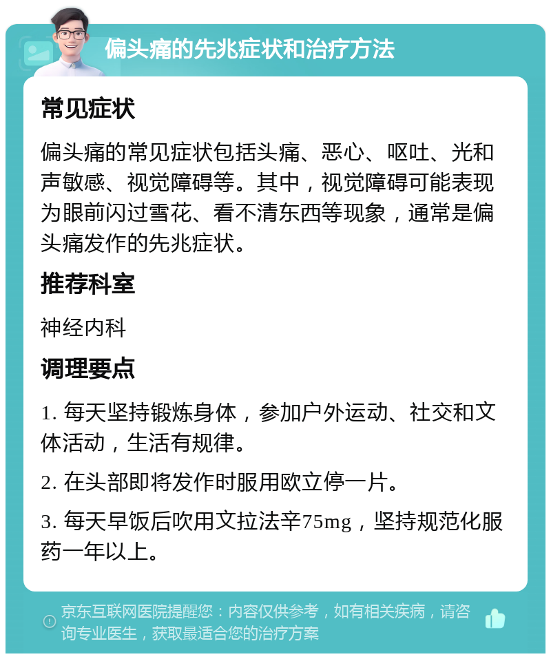 偏头痛的先兆症状和治疗方法 常见症状 偏头痛的常见症状包括头痛、恶心、呕吐、光和声敏感、视觉障碍等。其中，视觉障碍可能表现为眼前闪过雪花、看不清东西等现象，通常是偏头痛发作的先兆症状。 推荐科室 神经内科 调理要点 1. 每天坚持锻炼身体，参加户外运动、社交和文体活动，生活有规律。 2. 在头部即将发作时服用欧立停一片。 3. 每天早饭后吹用文拉法辛75mg，坚持规范化服药一年以上。