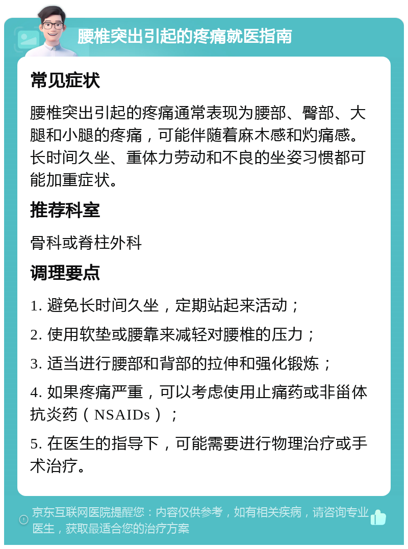 腰椎突出引起的疼痛就医指南 常见症状 腰椎突出引起的疼痛通常表现为腰部、臀部、大腿和小腿的疼痛，可能伴随着麻木感和灼痛感。长时间久坐、重体力劳动和不良的坐姿习惯都可能加重症状。 推荐科室 骨科或脊柱外科 调理要点 1. 避免长时间久坐，定期站起来活动； 2. 使用软垫或腰靠来减轻对腰椎的压力； 3. 适当进行腰部和背部的拉伸和强化锻炼； 4. 如果疼痛严重，可以考虑使用止痛药或非甾体抗炎药（NSAIDs）； 5. 在医生的指导下，可能需要进行物理治疗或手术治疗。