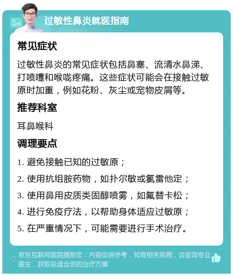 过敏性鼻炎就医指南 常见症状 过敏性鼻炎的常见症状包括鼻塞、流清水鼻涕、打喷嚏和喉咙疼痛。这些症状可能会在接触过敏原时加重，例如花粉、灰尘或宠物皮屑等。 推荐科室 耳鼻喉科 调理要点 1. 避免接触已知的过敏原； 2. 使用抗组胺药物，如扑尔敏或氯雷他定； 3. 使用鼻用皮质类固醇喷雾，如氟替卡松； 4. 进行免疫疗法，以帮助身体适应过敏原； 5. 在严重情况下，可能需要进行手术治疗。