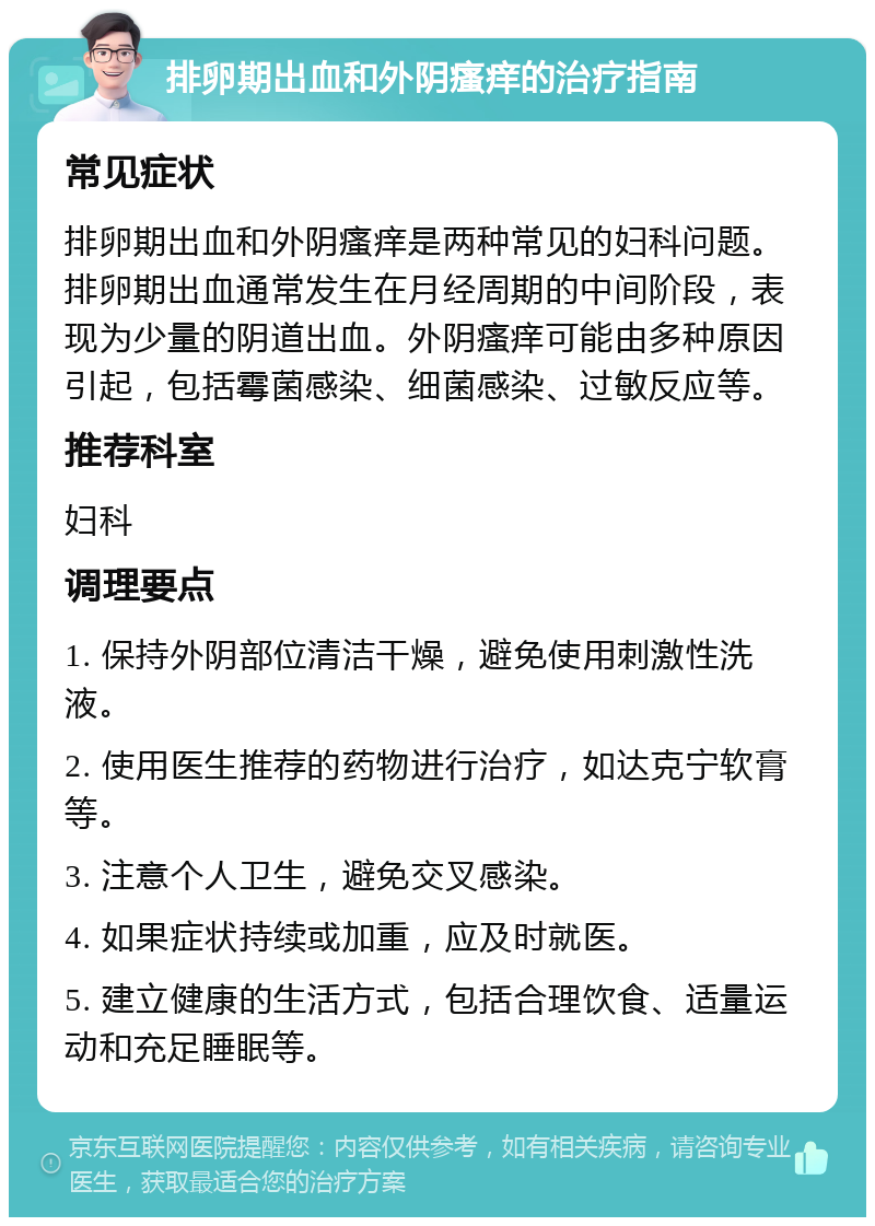 排卵期出血和外阴瘙痒的治疗指南 常见症状 排卵期出血和外阴瘙痒是两种常见的妇科问题。排卵期出血通常发生在月经周期的中间阶段，表现为少量的阴道出血。外阴瘙痒可能由多种原因引起，包括霉菌感染、细菌感染、过敏反应等。 推荐科室 妇科 调理要点 1. 保持外阴部位清洁干燥，避免使用刺激性洗液。 2. 使用医生推荐的药物进行治疗，如达克宁软膏等。 3. 注意个人卫生，避免交叉感染。 4. 如果症状持续或加重，应及时就医。 5. 建立健康的生活方式，包括合理饮食、适量运动和充足睡眠等。