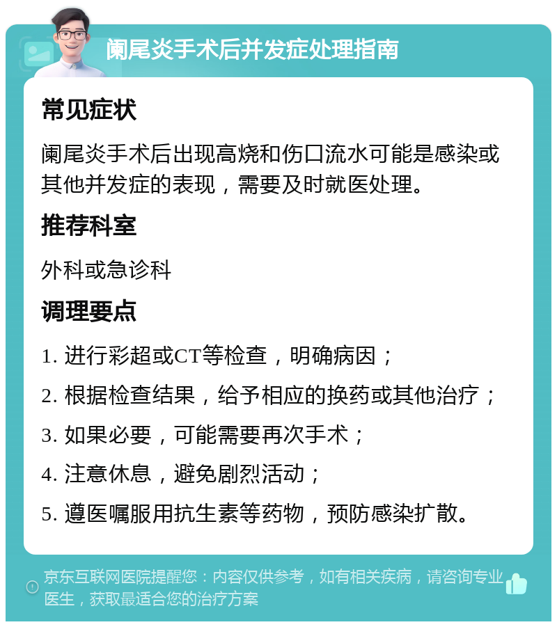 阑尾炎手术后并发症处理指南 常见症状 阑尾炎手术后出现高烧和伤口流水可能是感染或其他并发症的表现，需要及时就医处理。 推荐科室 外科或急诊科 调理要点 1. 进行彩超或CT等检查，明确病因； 2. 根据检查结果，给予相应的换药或其他治疗； 3. 如果必要，可能需要再次手术； 4. 注意休息，避免剧烈活动； 5. 遵医嘱服用抗生素等药物，预防感染扩散。