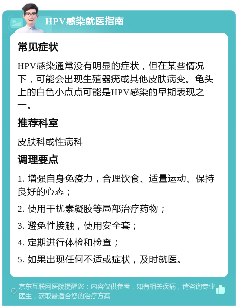 HPV感染就医指南 常见症状 HPV感染通常没有明显的症状，但在某些情况下，可能会出现生殖器疣或其他皮肤病变。龟头上的白色小点点可能是HPV感染的早期表现之一。 推荐科室 皮肤科或性病科 调理要点 1. 增强自身免疫力，合理饮食、适量运动、保持良好的心态； 2. 使用干扰素凝胶等局部治疗药物； 3. 避免性接触，使用安全套； 4. 定期进行体检和检查； 5. 如果出现任何不适或症状，及时就医。