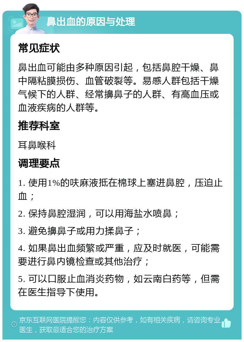 鼻出血的原因与处理 常见症状 鼻出血可能由多种原因引起，包括鼻腔干燥、鼻中隔粘膜损伤、血管破裂等。易感人群包括干燥气候下的人群、经常擤鼻子的人群、有高血压或血液疾病的人群等。 推荐科室 耳鼻喉科 调理要点 1. 使用1%的呋麻液抵在棉球上塞进鼻腔，压迫止血； 2. 保持鼻腔湿润，可以用海盐水喷鼻； 3. 避免擤鼻子或用力揉鼻子； 4. 如果鼻出血频繁或严重，应及时就医，可能需要进行鼻内镜检查或其他治疗； 5. 可以口服止血消炎药物，如云南白药等，但需在医生指导下使用。