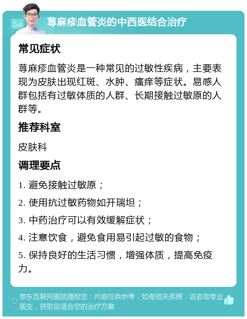 荨麻疹血管炎的中西医结合治疗 常见症状 荨麻疹血管炎是一种常见的过敏性疾病，主要表现为皮肤出现红斑、水肿、瘙痒等症状。易感人群包括有过敏体质的人群、长期接触过敏原的人群等。 推荐科室 皮肤科 调理要点 1. 避免接触过敏原； 2. 使用抗过敏药物如开瑞坦； 3. 中药治疗可以有效缓解症状； 4. 注意饮食，避免食用易引起过敏的食物； 5. 保持良好的生活习惯，增强体质，提高免疫力。