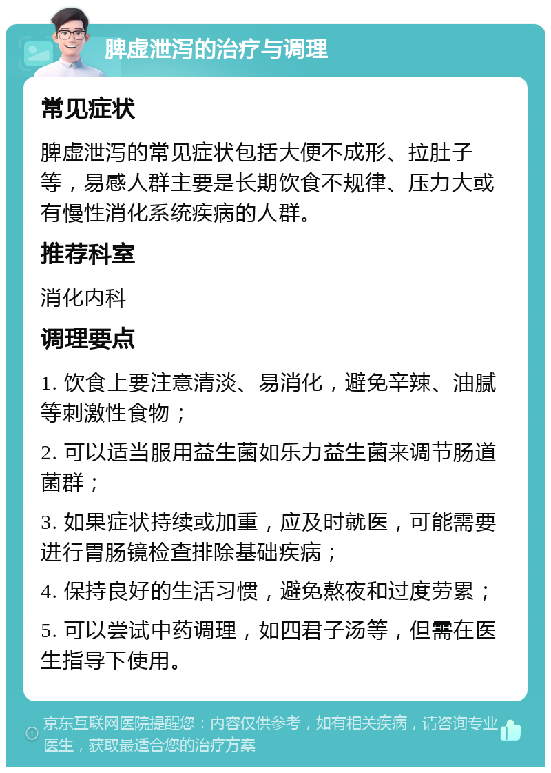 脾虚泄泻的治疗与调理 常见症状 脾虚泄泻的常见症状包括大便不成形、拉肚子等，易感人群主要是长期饮食不规律、压力大或有慢性消化系统疾病的人群。 推荐科室 消化内科 调理要点 1. 饮食上要注意清淡、易消化，避免辛辣、油腻等刺激性食物； 2. 可以适当服用益生菌如乐力益生菌来调节肠道菌群； 3. 如果症状持续或加重，应及时就医，可能需要进行胃肠镜检查排除基础疾病； 4. 保持良好的生活习惯，避免熬夜和过度劳累； 5. 可以尝试中药调理，如四君子汤等，但需在医生指导下使用。