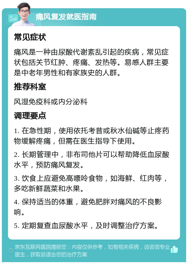 痛风复发就医指南 常见症状 痛风是一种由尿酸代谢紊乱引起的疾病，常见症状包括关节红肿、疼痛、发热等。易感人群主要是中老年男性和有家族史的人群。 推荐科室 风湿免疫科或内分泌科 调理要点 1. 在急性期，使用依托考昔或秋水仙碱等止疼药物缓解疼痛，但需在医生指导下使用。 2. 长期管理中，非布司他片可以帮助降低血尿酸水平，预防痛风复发。 3. 饮食上应避免高嘌呤食物，如海鲜、红肉等，多吃新鲜蔬菜和水果。 4. 保持适当的体重，避免肥胖对痛风的不良影响。 5. 定期复查血尿酸水平，及时调整治疗方案。