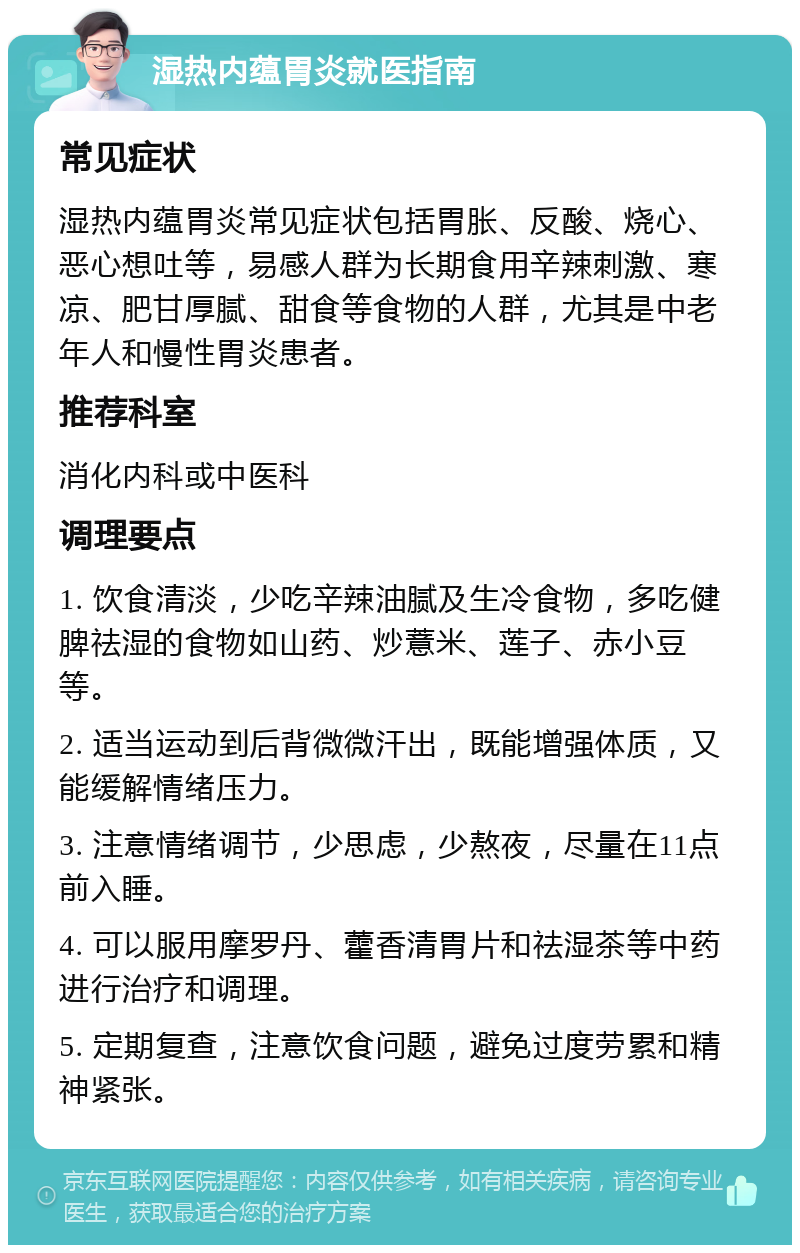 湿热内蕴胃炎就医指南 常见症状 湿热内蕴胃炎常见症状包括胃胀、反酸、烧心、恶心想吐等，易感人群为长期食用辛辣刺激、寒凉、肥甘厚腻、甜食等食物的人群，尤其是中老年人和慢性胃炎患者。 推荐科室 消化内科或中医科 调理要点 1. 饮食清淡，少吃辛辣油腻及生冷食物，多吃健脾祛湿的食物如山药、炒薏米、莲子、赤小豆等。 2. 适当运动到后背微微汗出，既能增强体质，又能缓解情绪压力。 3. 注意情绪调节，少思虑，少熬夜，尽量在11点前入睡。 4. 可以服用摩罗丹、藿香清胃片和祛湿茶等中药进行治疗和调理。 5. 定期复查，注意饮食问题，避免过度劳累和精神紧张。