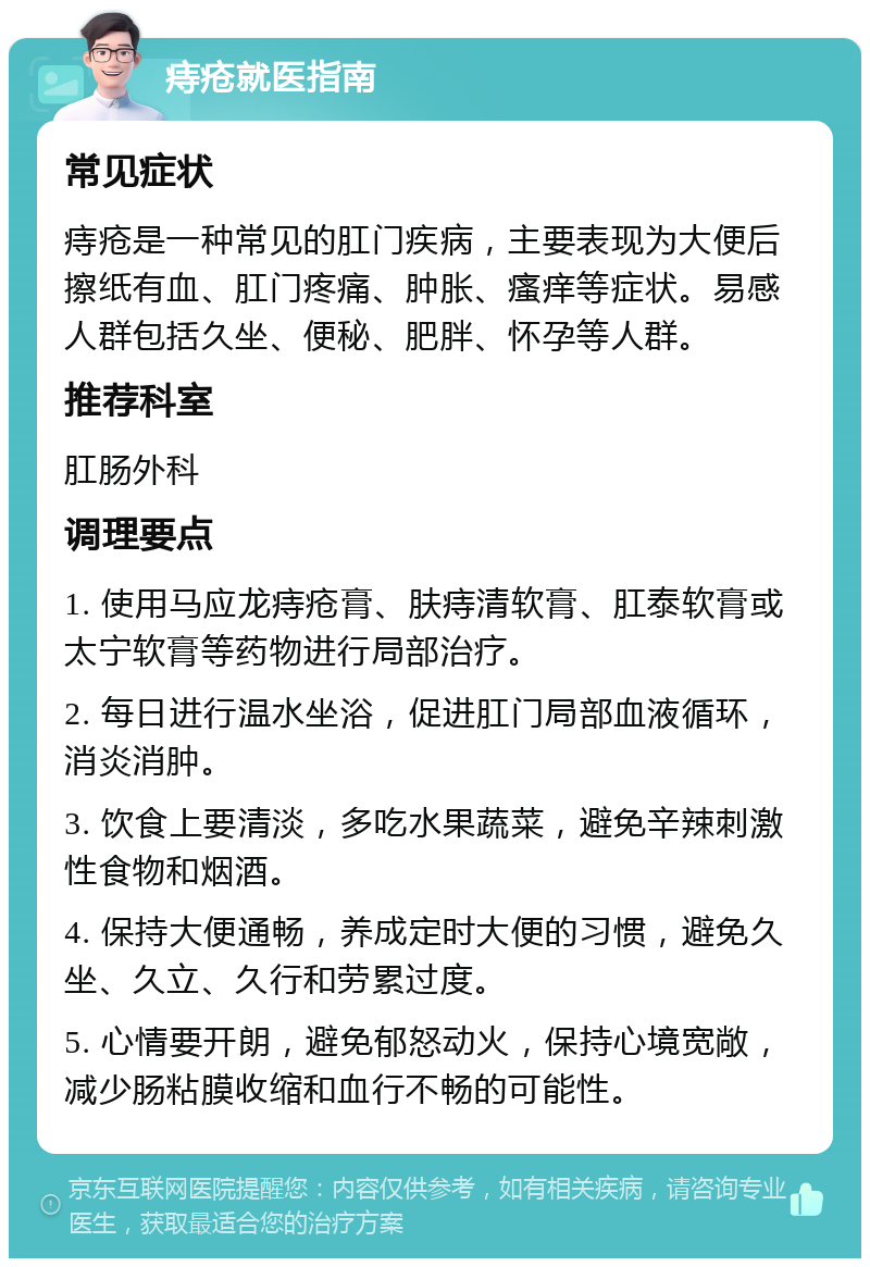 痔疮就医指南 常见症状 痔疮是一种常见的肛门疾病，主要表现为大便后擦纸有血、肛门疼痛、肿胀、瘙痒等症状。易感人群包括久坐、便秘、肥胖、怀孕等人群。 推荐科室 肛肠外科 调理要点 1. 使用马应龙痔疮膏、肤痔清软膏、肛泰软膏或太宁软膏等药物进行局部治疗。 2. 每日进行温水坐浴，促进肛门局部血液循环，消炎消肿。 3. 饮食上要清淡，多吃水果蔬菜，避免辛辣刺激性食物和烟酒。 4. 保持大便通畅，养成定时大便的习惯，避免久坐、久立、久行和劳累过度。 5. 心情要开朗，避免郁怒动火，保持心境宽敞，减少肠粘膜收缩和血行不畅的可能性。