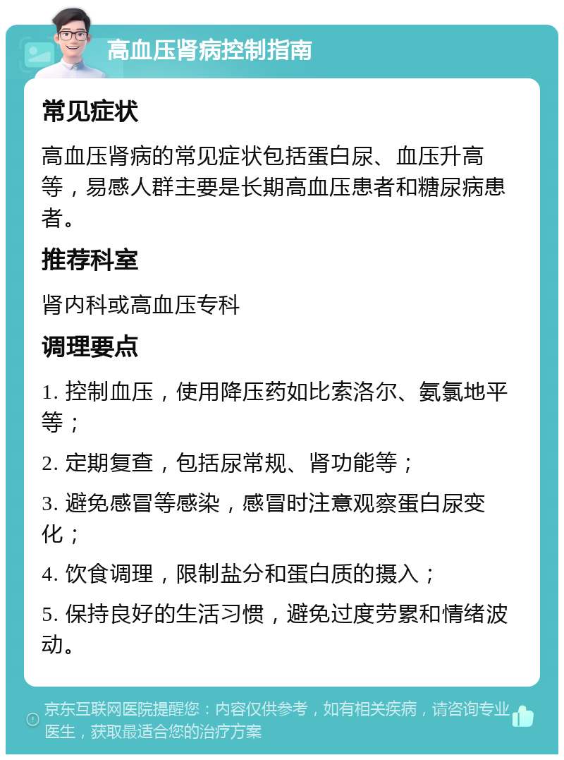 高血压肾病控制指南 常见症状 高血压肾病的常见症状包括蛋白尿、血压升高等，易感人群主要是长期高血压患者和糖尿病患者。 推荐科室 肾内科或高血压专科 调理要点 1. 控制血压，使用降压药如比索洛尔、氨氯地平等； 2. 定期复查，包括尿常规、肾功能等； 3. 避免感冒等感染，感冒时注意观察蛋白尿变化； 4. 饮食调理，限制盐分和蛋白质的摄入； 5. 保持良好的生活习惯，避免过度劳累和情绪波动。