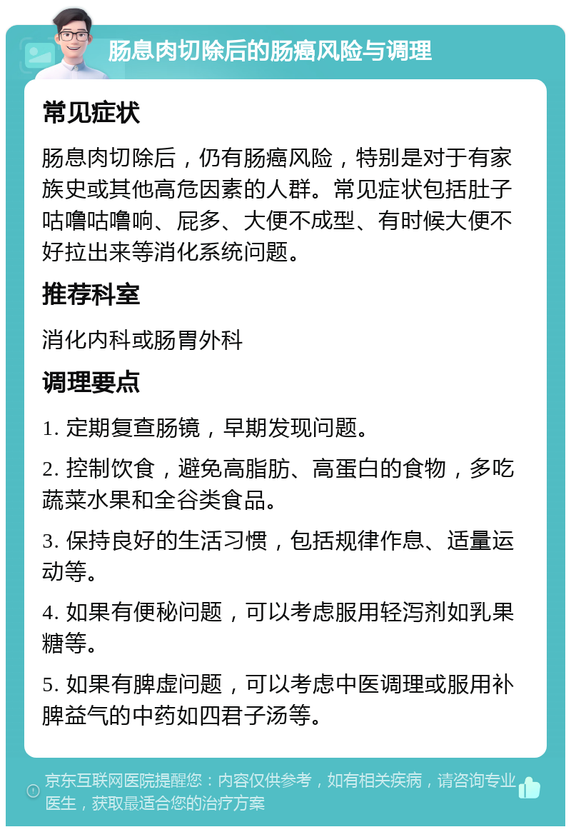 肠息肉切除后的肠癌风险与调理 常见症状 肠息肉切除后，仍有肠癌风险，特别是对于有家族史或其他高危因素的人群。常见症状包括肚子咕噜咕噜响、屁多、大便不成型、有时候大便不好拉出来等消化系统问题。 推荐科室 消化内科或肠胃外科 调理要点 1. 定期复查肠镜，早期发现问题。 2. 控制饮食，避免高脂肪、高蛋白的食物，多吃蔬菜水果和全谷类食品。 3. 保持良好的生活习惯，包括规律作息、适量运动等。 4. 如果有便秘问题，可以考虑服用轻泻剂如乳果糖等。 5. 如果有脾虚问题，可以考虑中医调理或服用补脾益气的中药如四君子汤等。