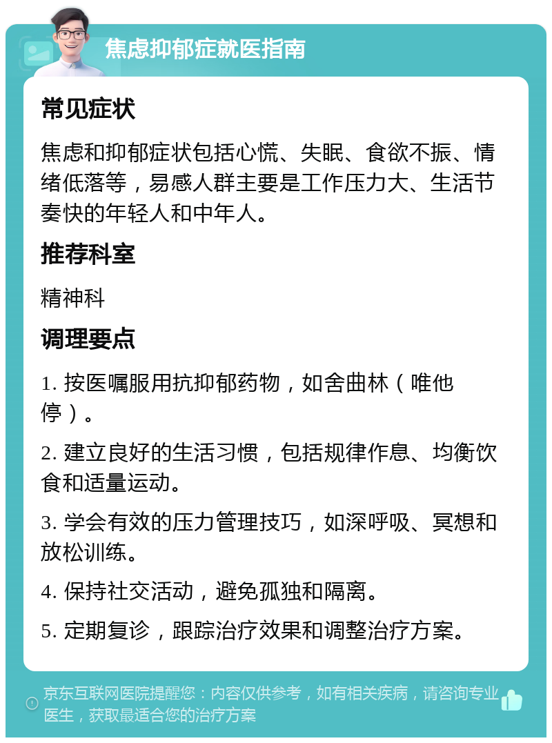 焦虑抑郁症就医指南 常见症状 焦虑和抑郁症状包括心慌、失眠、食欲不振、情绪低落等，易感人群主要是工作压力大、生活节奏快的年轻人和中年人。 推荐科室 精神科 调理要点 1. 按医嘱服用抗抑郁药物，如舍曲林（唯他停）。 2. 建立良好的生活习惯，包括规律作息、均衡饮食和适量运动。 3. 学会有效的压力管理技巧，如深呼吸、冥想和放松训练。 4. 保持社交活动，避免孤独和隔离。 5. 定期复诊，跟踪治疗效果和调整治疗方案。