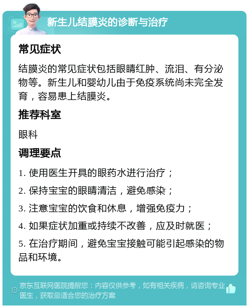 新生儿结膜炎的诊断与治疗 常见症状 结膜炎的常见症状包括眼睛红肿、流泪、有分泌物等。新生儿和婴幼儿由于免疫系统尚未完全发育，容易患上结膜炎。 推荐科室 眼科 调理要点 1. 使用医生开具的眼药水进行治疗； 2. 保持宝宝的眼睛清洁，避免感染； 3. 注意宝宝的饮食和休息，增强免疫力； 4. 如果症状加重或持续不改善，应及时就医； 5. 在治疗期间，避免宝宝接触可能引起感染的物品和环境。