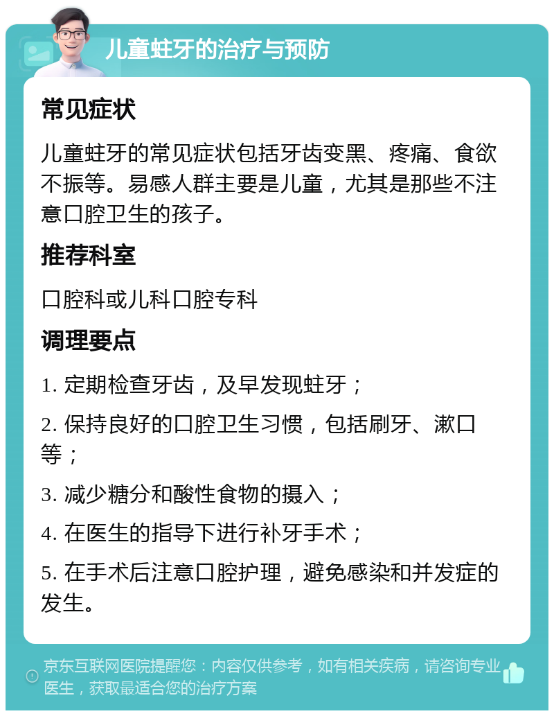 儿童蛀牙的治疗与预防 常见症状 儿童蛀牙的常见症状包括牙齿变黑、疼痛、食欲不振等。易感人群主要是儿童，尤其是那些不注意口腔卫生的孩子。 推荐科室 口腔科或儿科口腔专科 调理要点 1. 定期检查牙齿，及早发现蛀牙； 2. 保持良好的口腔卫生习惯，包括刷牙、漱口等； 3. 减少糖分和酸性食物的摄入； 4. 在医生的指导下进行补牙手术； 5. 在手术后注意口腔护理，避免感染和并发症的发生。