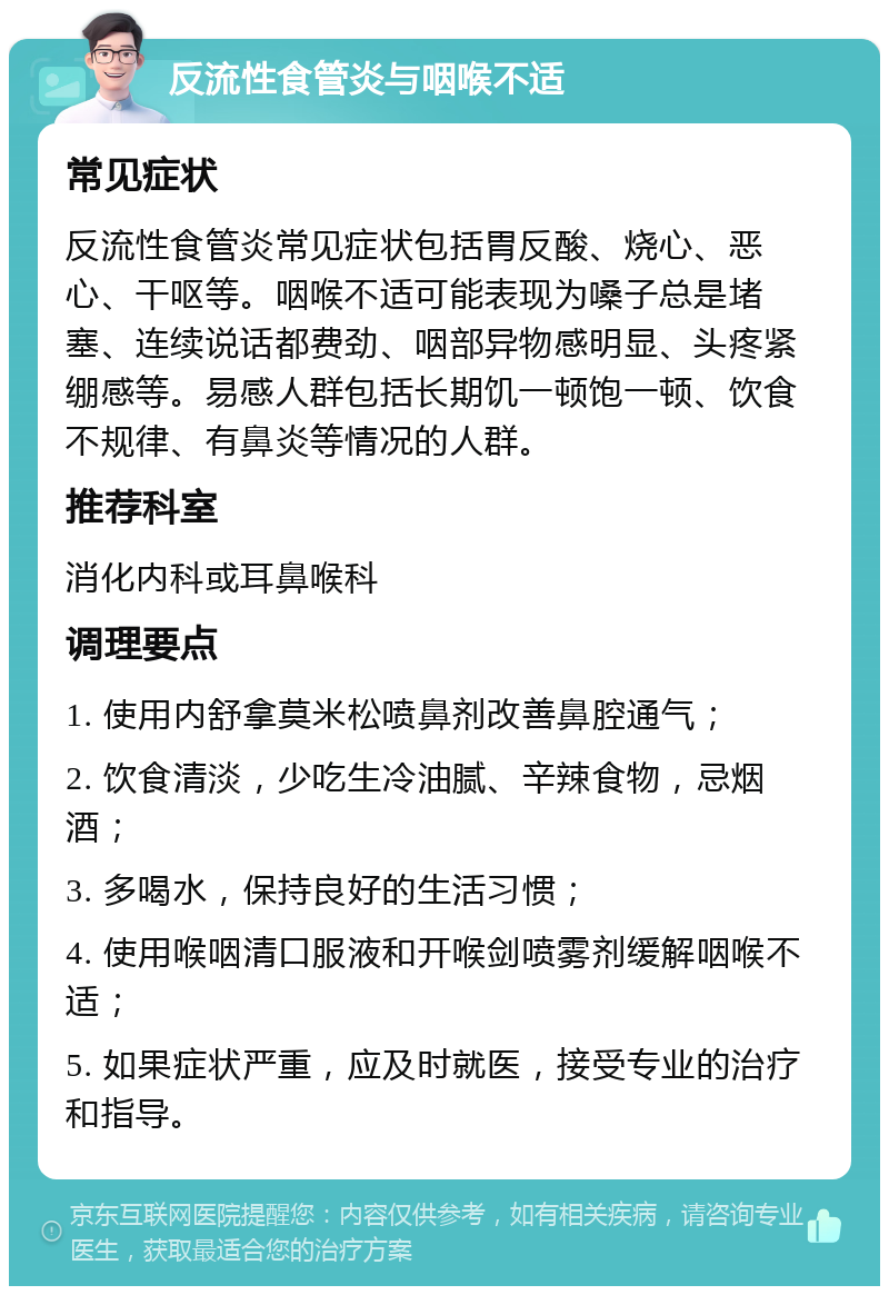 反流性食管炎与咽喉不适 常见症状 反流性食管炎常见症状包括胃反酸、烧心、恶心、干呕等。咽喉不适可能表现为嗓子总是堵塞、连续说话都费劲、咽部异物感明显、头疼紧绷感等。易感人群包括长期饥一顿饱一顿、饮食不规律、有鼻炎等情况的人群。 推荐科室 消化内科或耳鼻喉科 调理要点 1. 使用内舒拿莫米松喷鼻剂改善鼻腔通气； 2. 饮食清淡，少吃生冷油腻、辛辣食物，忌烟酒； 3. 多喝水，保持良好的生活习惯； 4. 使用喉咽清口服液和开喉剑喷雾剂缓解咽喉不适； 5. 如果症状严重，应及时就医，接受专业的治疗和指导。