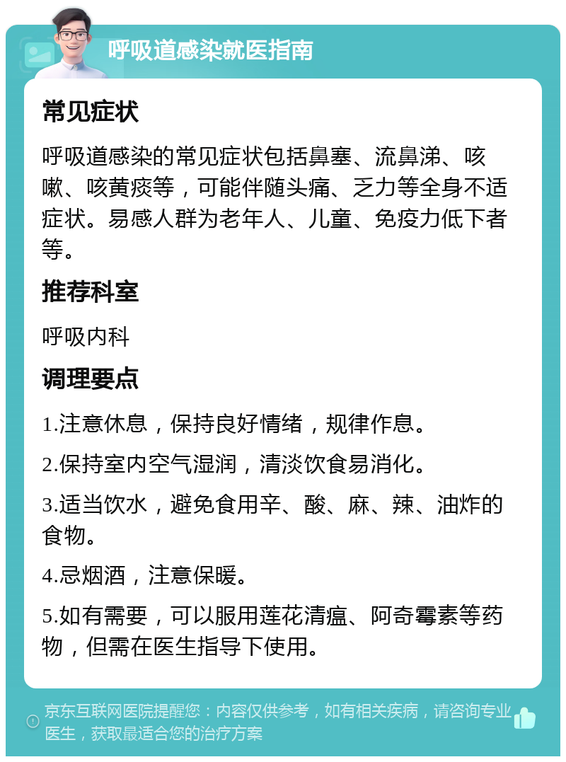 呼吸道感染就医指南 常见症状 呼吸道感染的常见症状包括鼻塞、流鼻涕、咳嗽、咳黄痰等，可能伴随头痛、乏力等全身不适症状。易感人群为老年人、儿童、免疫力低下者等。 推荐科室 呼吸内科 调理要点 1.注意休息，保持良好情绪，规律作息。 2.保持室内空气湿润，清淡饮食易消化。 3.适当饮水，避免食用辛、酸、麻、辣、油炸的食物。 4.忌烟酒，注意保暖。 5.如有需要，可以服用莲花清瘟、阿奇霉素等药物，但需在医生指导下使用。