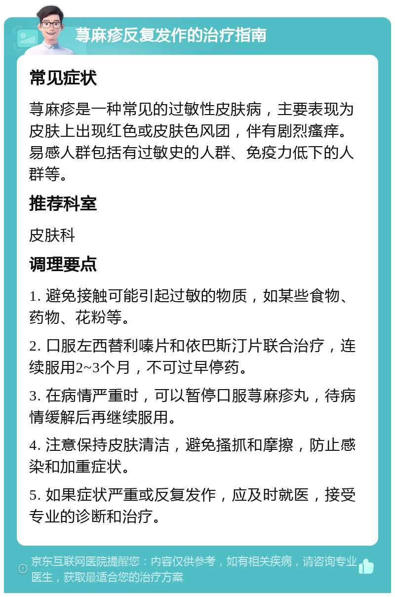 荨麻疹反复发作的治疗指南 常见症状 荨麻疹是一种常见的过敏性皮肤病，主要表现为皮肤上出现红色或皮肤色风团，伴有剧烈瘙痒。易感人群包括有过敏史的人群、免疫力低下的人群等。 推荐科室 皮肤科 调理要点 1. 避免接触可能引起过敏的物质，如某些食物、药物、花粉等。 2. 口服左西替利嗪片和依巴斯汀片联合治疗，连续服用2~3个月，不可过早停药。 3. 在病情严重时，可以暂停口服荨麻疹丸，待病情缓解后再继续服用。 4. 注意保持皮肤清洁，避免搔抓和摩擦，防止感染和加重症状。 5. 如果症状严重或反复发作，应及时就医，接受专业的诊断和治疗。