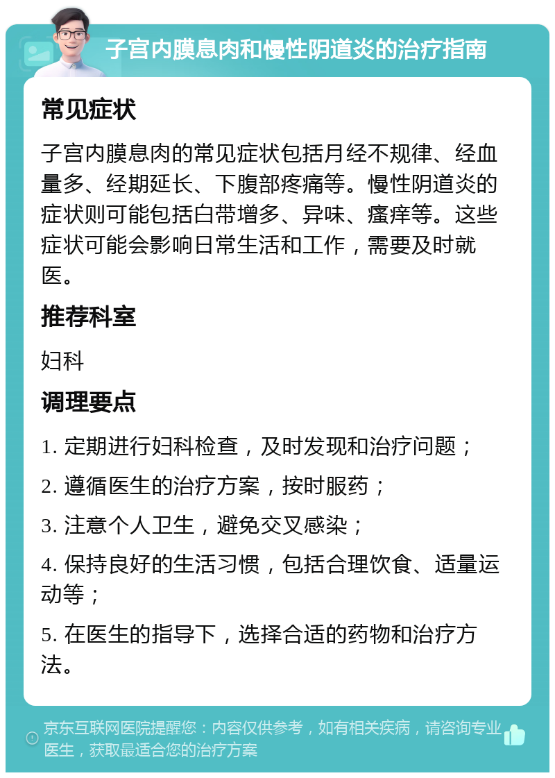 子宫内膜息肉和慢性阴道炎的治疗指南 常见症状 子宫内膜息肉的常见症状包括月经不规律、经血量多、经期延长、下腹部疼痛等。慢性阴道炎的症状则可能包括白带增多、异味、瘙痒等。这些症状可能会影响日常生活和工作，需要及时就医。 推荐科室 妇科 调理要点 1. 定期进行妇科检查，及时发现和治疗问题； 2. 遵循医生的治疗方案，按时服药； 3. 注意个人卫生，避免交叉感染； 4. 保持良好的生活习惯，包括合理饮食、适量运动等； 5. 在医生的指导下，选择合适的药物和治疗方法。