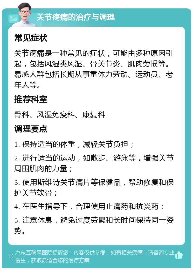 关节疼痛的治疗与调理 常见症状 关节疼痛是一种常见的症状，可能由多种原因引起，包括风湿类风湿、骨关节炎、肌肉劳损等。易感人群包括长期从事重体力劳动、运动员、老年人等。 推荐科室 骨科、风湿免疫科、康复科 调理要点 1. 保持适当的体重，减轻关节负担； 2. 进行适当的运动，如散步、游泳等，增强关节周围肌肉的力量； 3. 使用斯维诗关节痛片等保健品，帮助修复和保护关节软骨； 4. 在医生指导下，合理使用止痛药和抗炎药； 5. 注意休息，避免过度劳累和长时间保持同一姿势。