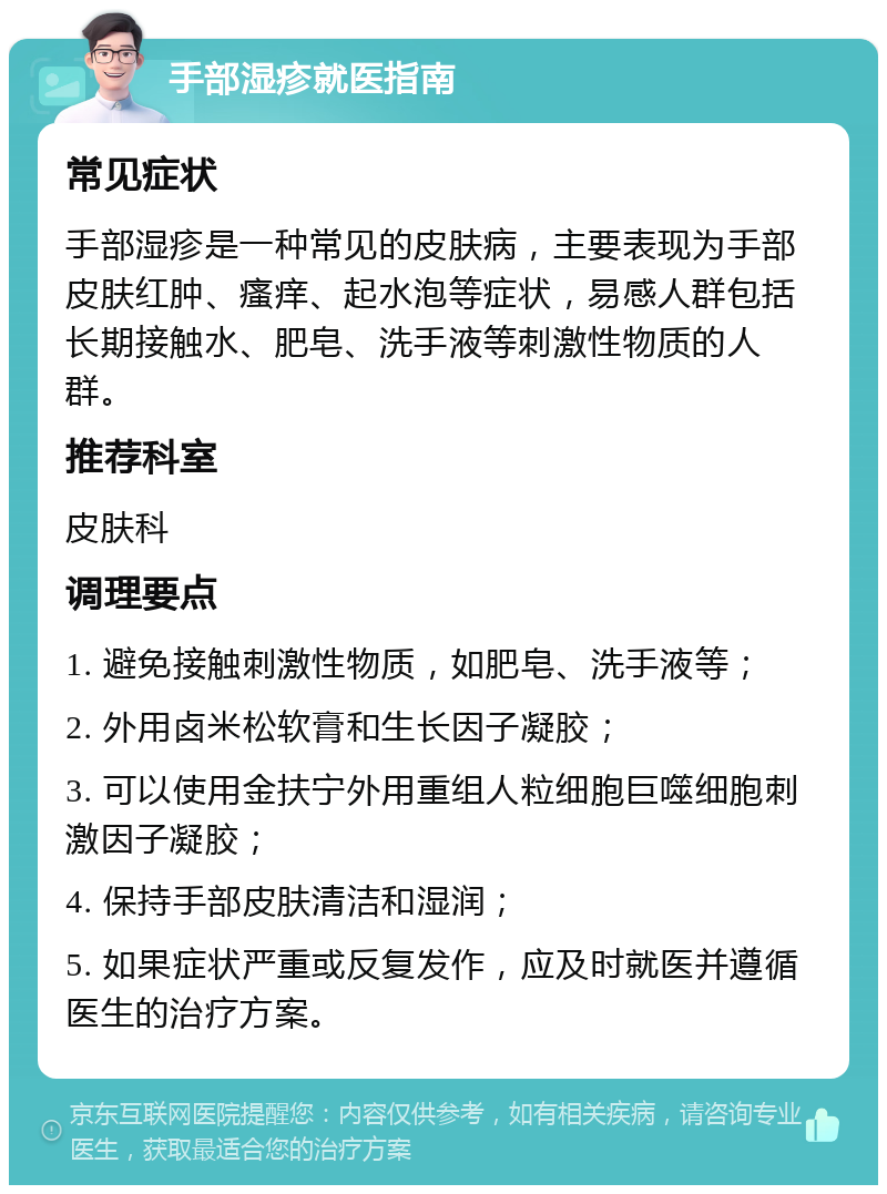 手部湿疹就医指南 常见症状 手部湿疹是一种常见的皮肤病，主要表现为手部皮肤红肿、瘙痒、起水泡等症状，易感人群包括长期接触水、肥皂、洗手液等刺激性物质的人群。 推荐科室 皮肤科 调理要点 1. 避免接触刺激性物质，如肥皂、洗手液等； 2. 外用卤米松软膏和生长因子凝胶； 3. 可以使用金扶宁外用重组人粒细胞巨噬细胞刺激因子凝胶； 4. 保持手部皮肤清洁和湿润； 5. 如果症状严重或反复发作，应及时就医并遵循医生的治疗方案。